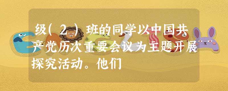 级(2)班的同学以中国共产党历次重要会议为主题开展探究活动。他们 级(2)班的同学以中国共产党历次重要会议为主题开展探究活动。他们