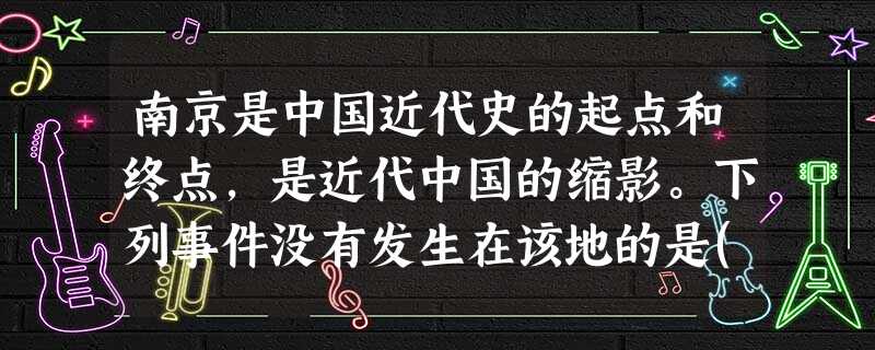 南京是中国近代史的起点和终点,是近代中国的缩影。下列事件没有发生在该地的是( 南京是中国近代史的起点和终点,是近代中国的缩影。下列事件没有发生在该地的是(
