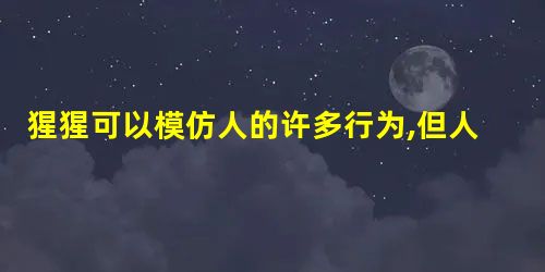 猩猩可以模仿人的许多行为,但人和猩猩有着根本的区别。这是指 猩猩可以模仿人的许多行为,但人和猩猩有着根本的区别。这是指