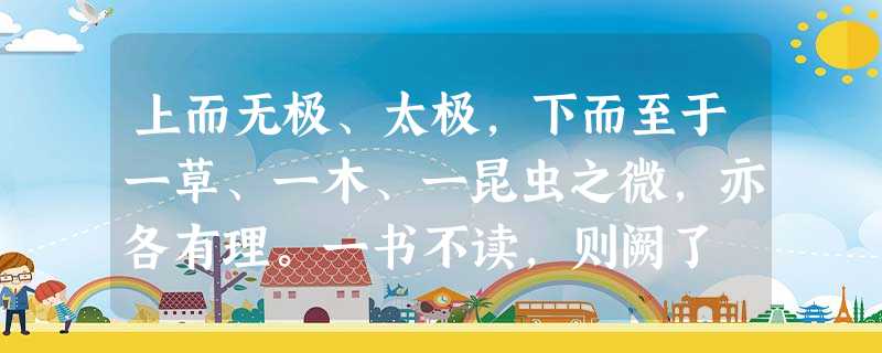 上而无极、太极,下而至于一草、一木、一昆虫之微,亦各有理。一书不读,则阙了 上而无极、太极,下而至于一草、一木、一昆虫之微,亦各有理。一书不读,则阙了