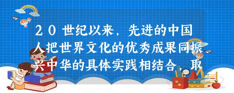 20世纪以来,先进的中国人把世界文化的优秀成果同振兴中华的具体实践相结合,取 20世纪以来,先进的中国人把世界文化的优秀成果同振兴中华的具体实践相结合,取