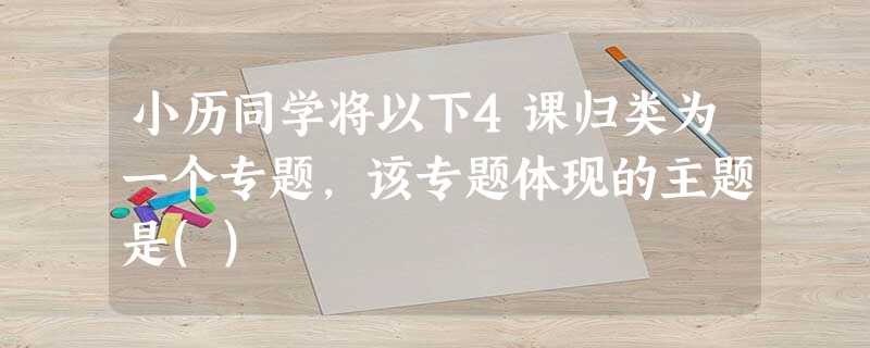 小历同学将以下4课归类为一个专题,该专题体现的主题是() 小历同学将以下4课归类为一个专题,该专题体现的主题是()