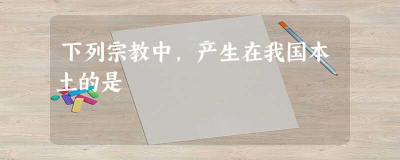 下列宗教中,产生在我国本土的是 下列宗教中,产生在我国本土的是