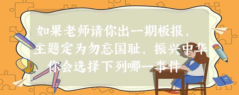 如果老师请你出一期板报,主题定为勿忘国耻,振兴中华,你会选择下列哪一事件 如果老师请你出一期板报,主题定为勿忘国耻,振兴中华,你会选择下列哪一事件