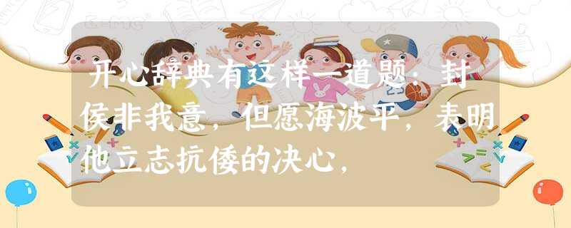 开心辞典有这样一道题:封侯非我意,但愿海波平,表明他立志抗倭的决心, 开心辞典有这样一道题:封侯非我意,但愿海波平,表明他立志抗倭的决心,