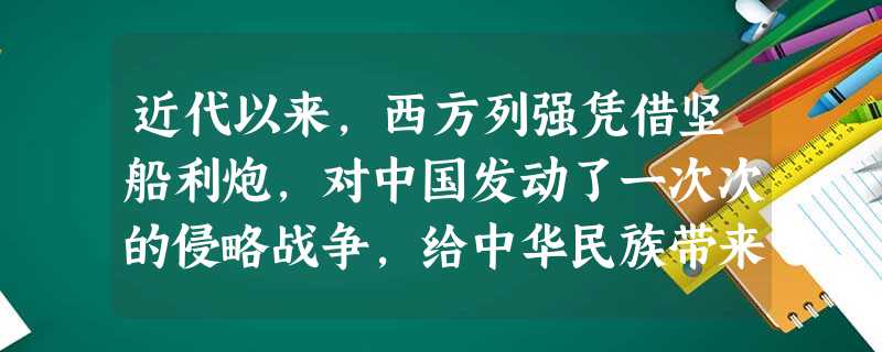 近代以来,西方列强凭借坚船利炮,对中国发动了一次次的侵略战争,给中华民族带来 近代以来,西方列强凭借坚船利炮,对中国发动了一次次的侵略战争,给中华民族带来