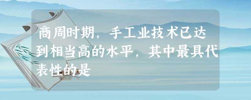 商周时期,手工业技术已达到相当高的水平,其中最具代表性的是 商周时期,手工业技术已达到相当高的水平,其中最具代表性的是