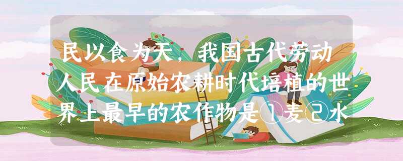 民以食为天,我国古代劳动人民在原始农耕时代培植的世界上最早的农作物是①麦②水 民以食为天,我国古代劳动人民在原始农耕时代培植的世界上最早的农作物是①麦②水