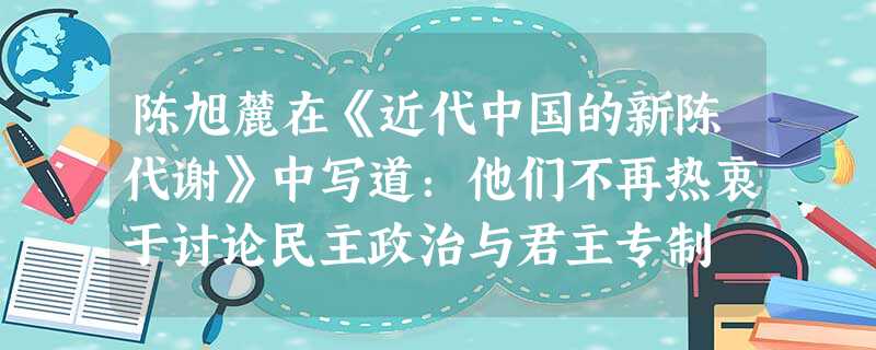陈旭麓在《近代中国的新陈代谢》中写道:他们不再热衷于讨论民主政治与君主专制 陈旭麓在《近代中国的新陈代谢》中写道:他们不再热衷于讨论民主政治与君主专制