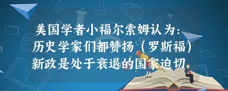 美国学者小福尔索姆认为:历史学家们都赞扬(罗斯福)新政是处于衰退的国家迫切 美国学者小福尔索姆认为:历史学家们都赞扬(罗斯福)新政是处于衰退的国家迫切