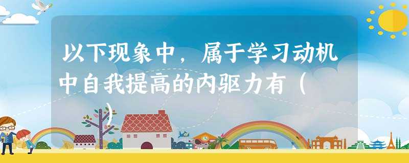 以下现象中,属于学习动机中自我提高的内驱力有( ) 以下现象中,属于学习动机中自我提高的内驱力有( )