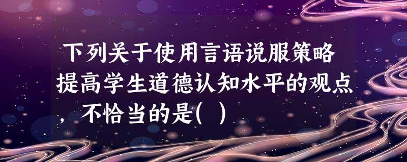 下列关于使用言语说服策略提高学生道德认知水平的观点,不恰当的是() 下列关于使用言语说服策略提高学生道德认知水平的观点,不恰当的是()