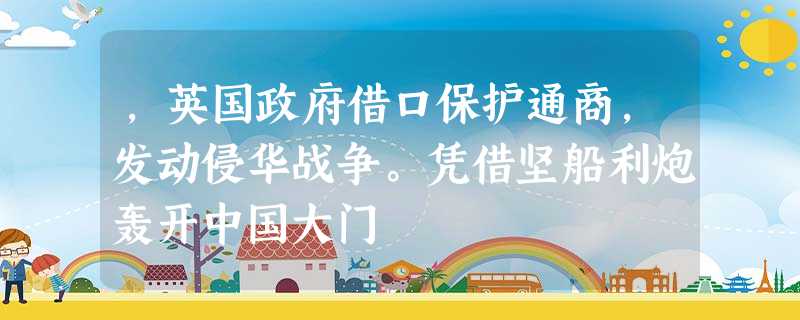 ,英国政府借口保护通商,发动侵华战争。凭借坚船利炮轰开中国大门 ,英国政府借口保护通商,发动侵华战争。凭借坚船利炮轰开中国大门