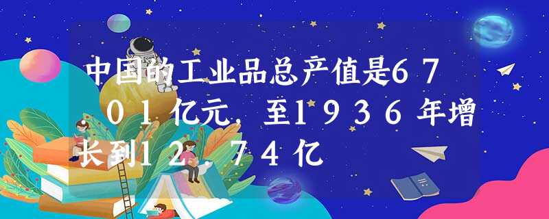 中国的工业品总产值是67.01亿元,至1936年增长到12.74亿 中国的工业品总产值是67.01亿元,至1936年增长到12.74亿