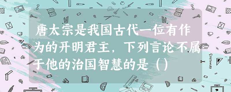 唐太宗是我国古代一位有作为的开明君主,下列言论不属于他的治国智慧的是() 唐太宗是我国古代一位有作为的开明君主,下列言论不属于他的治国智慧的是()