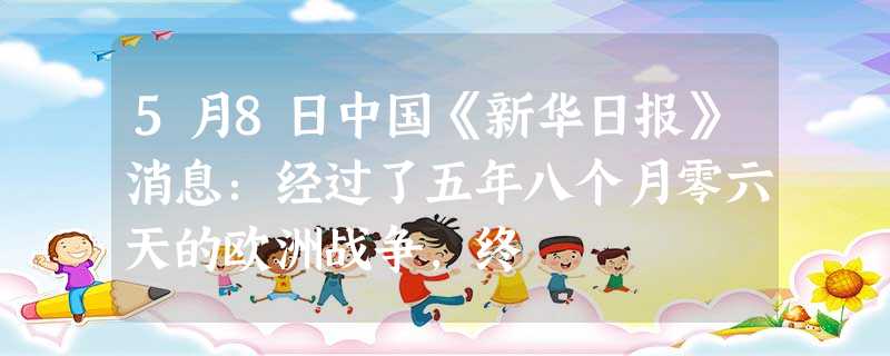 5月8日中国《新华日报》消息:经过了五年八个月零六天的欧洲战争,终 5月8日中国《新华日报》消息:经过了五年八个月零六天的欧洲战争,终