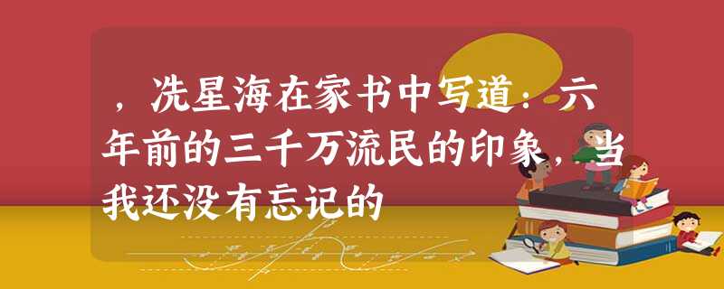 ,冼星海在家书中写道:六年前的三千万流民的印象,当我还没有忘记的 ,冼星海在家书中写道:六年前的三千万流民的印象,当我还没有忘记的