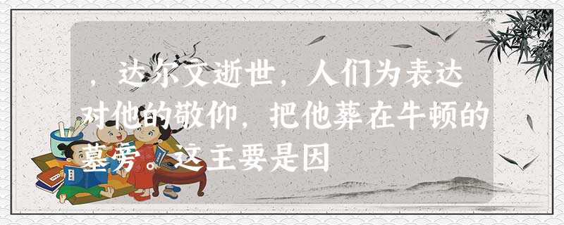 ,达尔文逝世,人们为表达对他的敬仰,把他葬在牛顿的墓旁。这主要是因 ,达尔文逝世,人们为表达对他的敬仰,把他葬在牛顿的墓旁。这主要是因