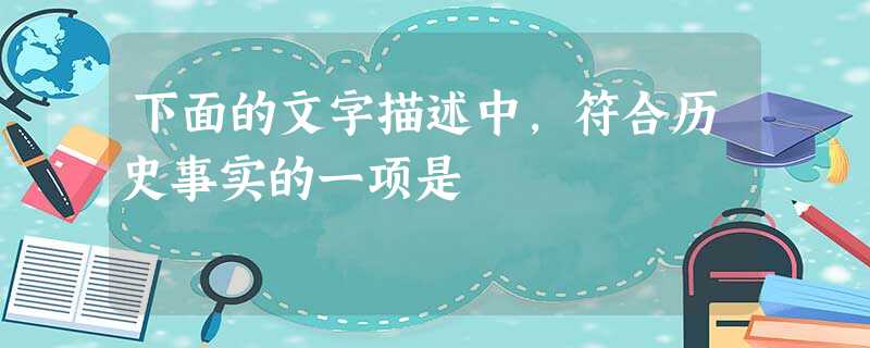 下面的文字描述中,符合历史事实的一项是 下面的文字描述中,符合历史事实的一项是