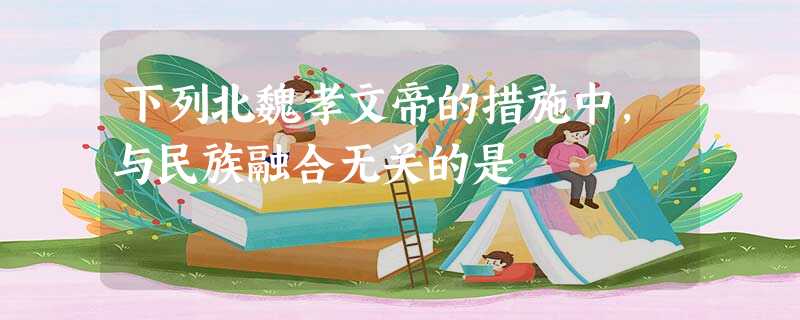 下列北魏孝文帝的措施中,与民族融合无关的是 下列北魏孝文帝的措施中,与民族融合无关的是