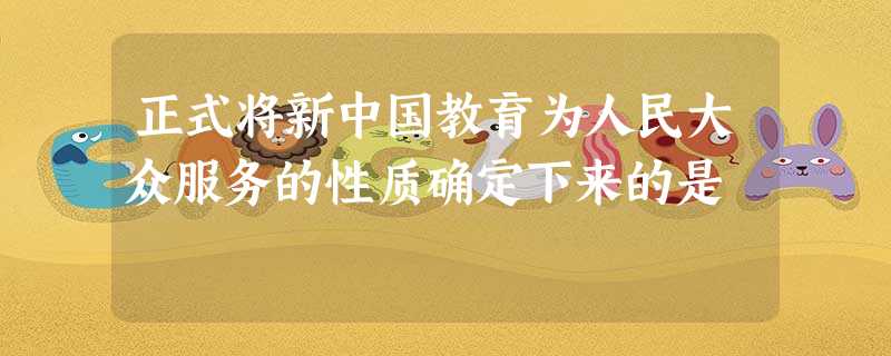 正式将新中国教育为人民大众服务的性质确定下来的是 正式将新中国教育为人民大众服务的性质确定下来的是
