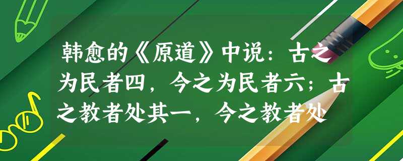 韩愈的《原道》中说:古之为民者四,今之为民者六;古之教者处其一,今之教者处 韩愈的《原道》中说:古之为民者四,今之为民者六;古之教者处其一,今之教者处