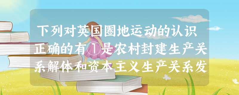 下列对英国圈地运动的认识正确的有①是农村封建生产关系解体和资本主义生产关系发 下列对英国圈地运动的认识正确的有①是农村封建生产关系解体和资本主义生产关系发