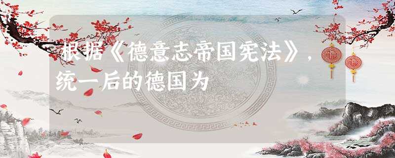 根据《德意志帝国宪法》,统一后的德国为 根据《德意志帝国宪法》,统一后的德国为