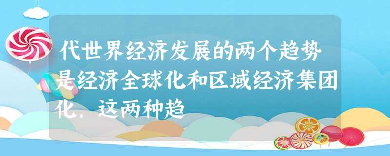 代世界经济发展的两个趋势是经济全球化和区域经济集团化,这两种趋 代世界经济发展的两个趋势是经济全球化和区域经济集团化,这两种趋