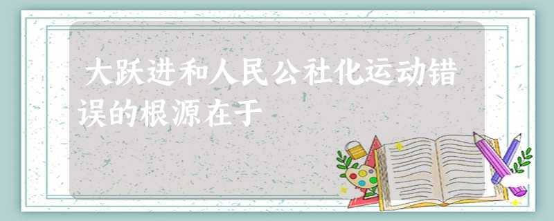 大跃进和人民公社化运动错误的根源在于 大跃进和人民公社化运动错误的根源在于