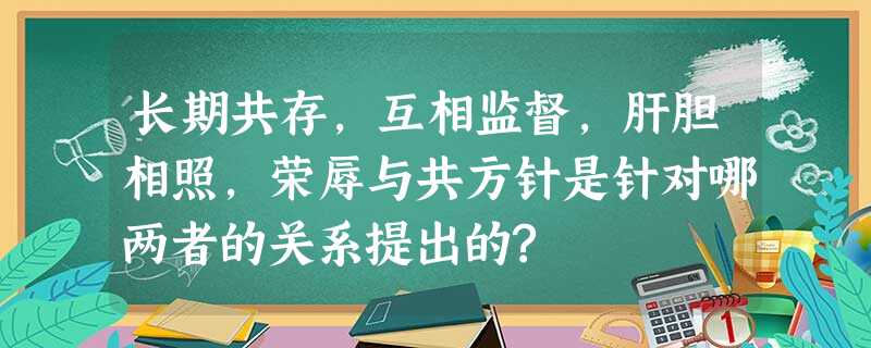 长期共存,互相监督,肝胆相照,荣辱与共方针是针对哪两者的关系提出的? 长期共存,互相监督,肝胆相照,荣辱与共方针是针对哪两者的关系提出的?