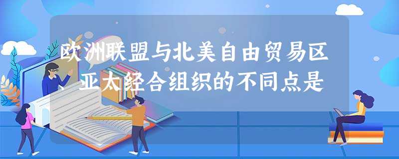 欧洲联盟与北美自由贸易区、亚太经合组织的不同点是 欧洲联盟与北美自由贸易区、亚太经合组织的不同点是