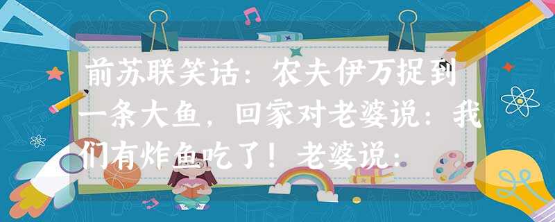 前苏联笑话:农夫伊万捉到一条大鱼,回家对老婆说:我们有炸鱼吃了!老婆说: 前苏联笑话:农夫伊万捉到一条大鱼,回家对老婆说:我们有炸鱼吃了!老婆说: