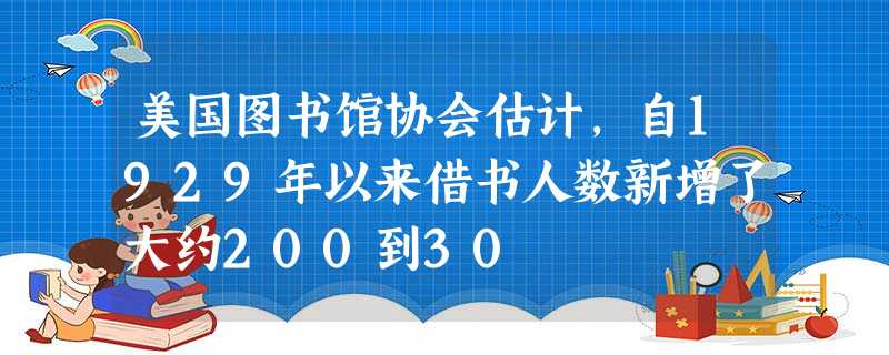 美国图书馆协会估计,自1929年以来借书人数新增了大约200到30 美国图书馆协会估计,自1929年以来借书人数新增了大约200到30