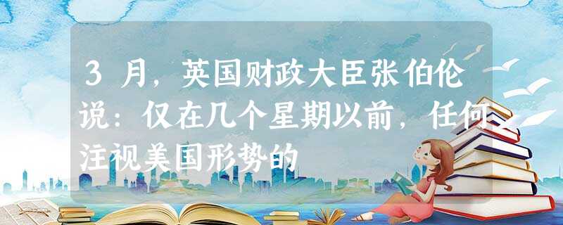 3月,英国财政大臣张伯伦说:仅在几个星期以前,任何注视美国形势的 3月,英国财政大臣张伯伦说:仅在几个星期以前,任何注视美国形势的