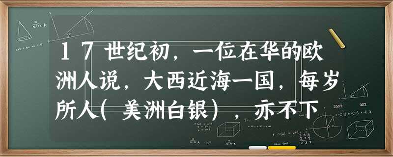 17世纪初,一位在华的欧洲人说,大西近海一国,每岁所人(美洲白银),亦不下 17世纪初,一位在华的欧洲人说,大西近海一国,每岁所人(美洲白银),亦不下