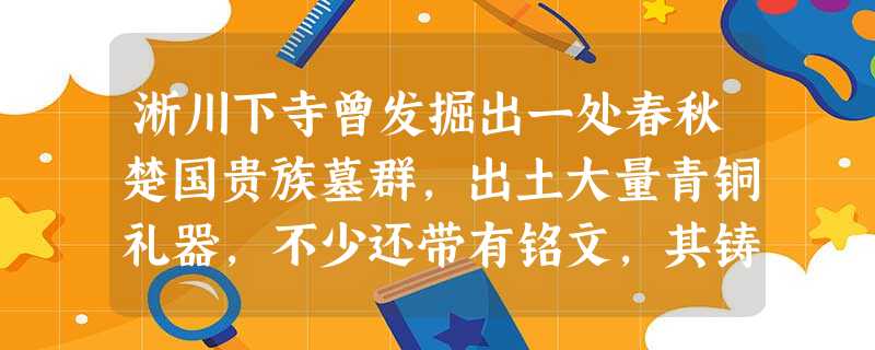 淅川下寺曾发掘出一处春秋楚国贵族墓群,出土大量青铜礼器,不少还带有铭文,其铸 淅川下寺曾发掘出一处春秋楚国贵族墓群,出土大量青铜礼器,不少还带有铭文,其铸