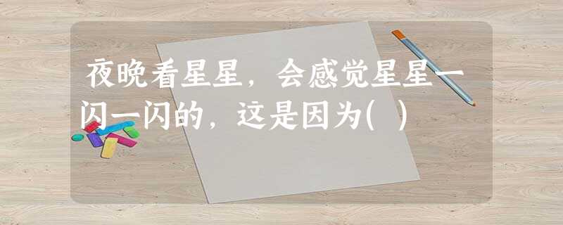 夜晚看星星,会感觉星星一闪一闪的,这是因为() 夜晚看星星,会感觉星星一闪一闪的,这是因为()