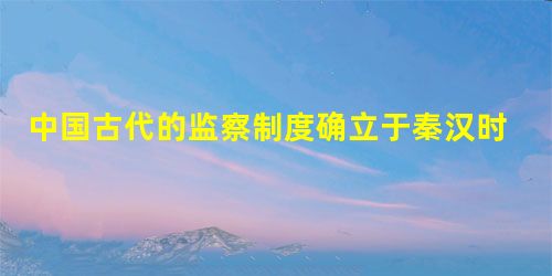 中国古代的监察制度确立于秦汉时期,最早发端于秦朝设置的 中国古代的监察制度确立于秦汉时期,最早发端于秦朝设置的