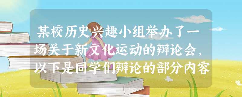 某校历史兴趣小组举办了一场关于新文化运动的辩论会,以下是同学们辩论的部分内容 某校历史兴趣小组举办了一场关于新文化运动的辩论会,以下是同学们辩论的部分内容