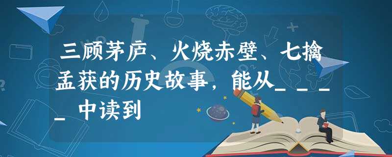 三顾茅庐、火烧赤壁、七擒孟获的历史故事,能从____中读到 三顾茅庐、火烧赤壁、七擒孟获的历史故事,能从____中读到