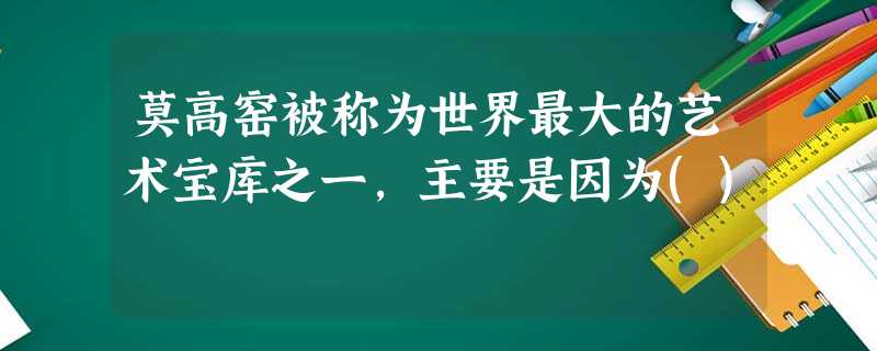 莫高窑被称为世界最大的艺术宝库之一,主要是因为() 莫高窑被称为世界最大的艺术宝库之一,主要是因为()