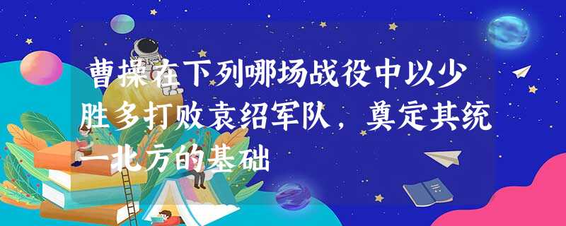 曹操在下列哪场战役中以少胜多打败袁绍军队,奠定其统一北方的基础 曹操在下列哪场战役中以少胜多打败袁绍军队,奠定其统一北方的基础