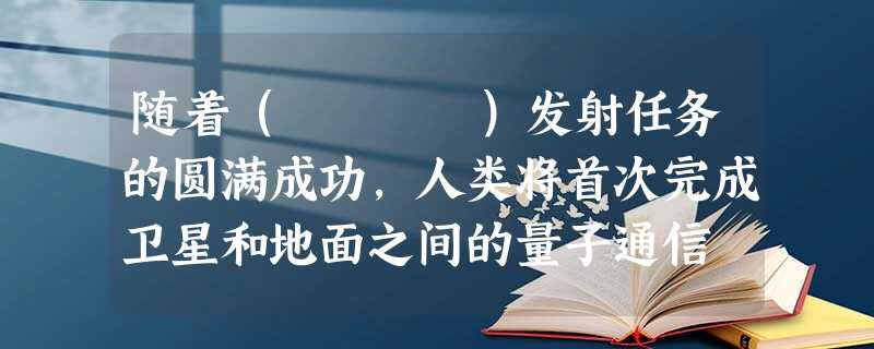 随着( )发射任务的圆满成功,人类将首次完成卫星和地面之间的量子通信 随着( )发射任务的圆满成功,人类将首次完成卫星和地面之间的量子通信