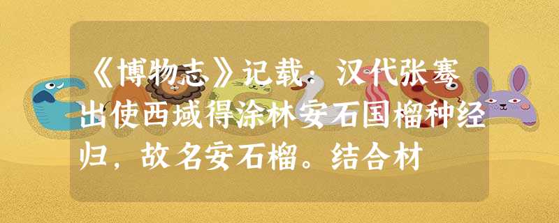 《博物志》记载:汉代张骞出使西域得涂林安石国榴种经归,故名安石榴。结合材 《博物志》记载:汉代张骞出使西域得涂林安石国榴种经归,故名安石榴。结合材