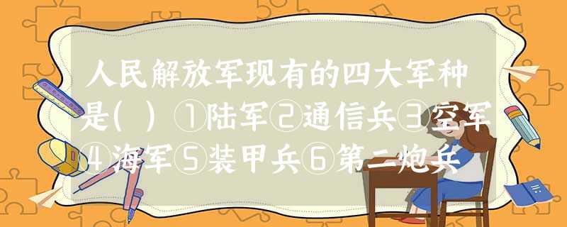 人民解放军现有的四大军种是()①陆军②通信兵③空军④海军⑤装甲兵⑥第二炮兵 人民解放军现有的四大军种是()①陆军②通信兵③空军④海军⑤装甲兵⑥第二炮兵