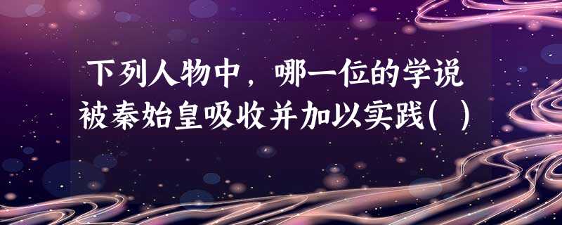 下列人物中,哪一位的学说被秦始皇吸收并加以实践() 下列人物中,哪一位的学说被秦始皇吸收并加以实践()