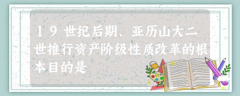 19世纪后期,亚历山大二世推行资产阶级性质改革的根本目的是 19世纪后期,亚历山大二世推行资产阶级性质改革的根本目的是