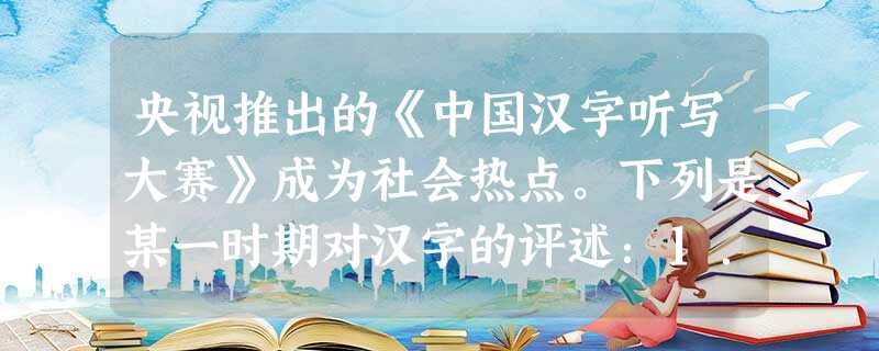 央视推出的《中国汉字听写大赛》成为社会热点。下列是某一时期对汉字的评述:1. 央视推出的《中国汉字听写大赛》成为社会热点。下列是某一时期对汉字的评述:1.