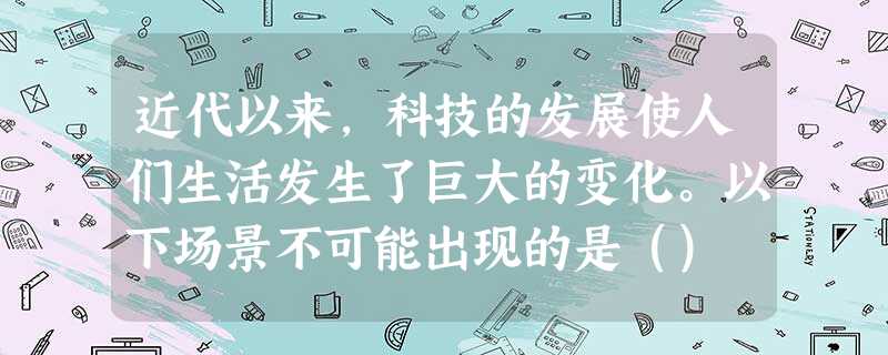 近代以来,科技的发展使人们生活发生了巨大的变化。以下场景不可能出现的是() 近代以来,科技的发展使人们生活发生了巨大的变化。以下场景不可能出现的是()